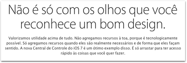 Valorizamos utilidade acima de tudo Não agregamos recursos à toa porque é tecnologicamente possível Só agregamos recursos quando eles são realmente necessários e de forma que eles façam sentido A nova Central de Controle do iOS 7 é um ótimo exemplo disso É só arrastar para ter acesso rápido às coisas que você quer fazer